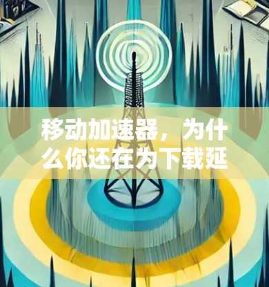 移动加速器，为什么你还在为下载延迟烦恼？免费版如何帮助你更高效地下载？