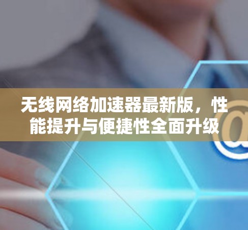 无线网络加速器最新版，性能提升与便捷性全面升级