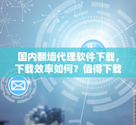 国内翻墙代理软件下载,下载效率如何?值得下载吗? 国内翻墙代理软件下载,下载效率如何?值得下载吗?