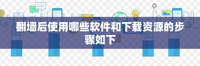 翻墙后使用哪些软件和下载资源的步骤如下